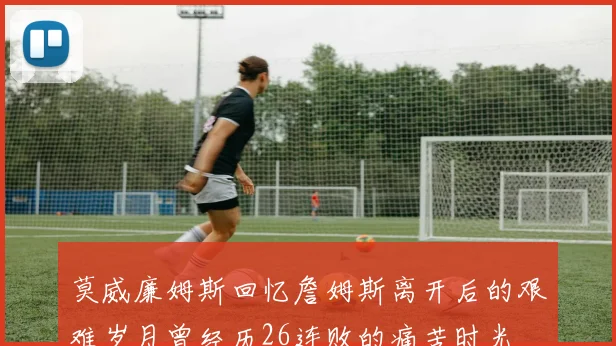 莫威廉姆斯回忆詹姆斯离开后的艰难岁月曾经历26连败的痛苦时光