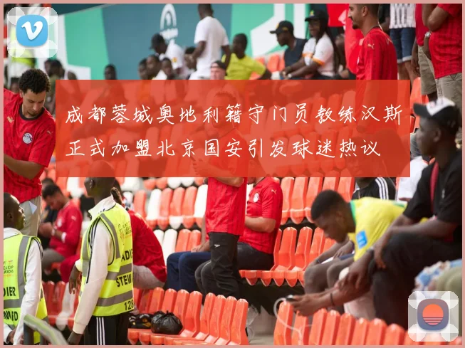 成都蓉城奥地利籍守门员教练汉斯正式加盟北京国安引发球迷热议