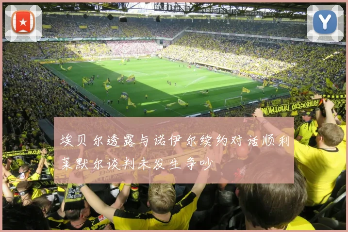 埃贝尔透露与诺伊尔续约对话顺利莱默尔谈判未发生争吵