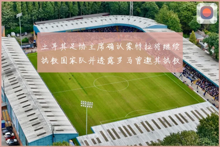 土耳其足协主席确认蒙特拉将继续执教国家队并透露罗马曾邀其执教