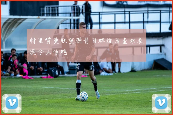 特里赞曼联重现昔日辉煌马奎尔表现令人惊艳