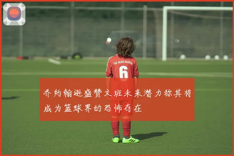 乔约翰逊盛赞文班未来潜力称其将成为篮球界的恐怖存在
