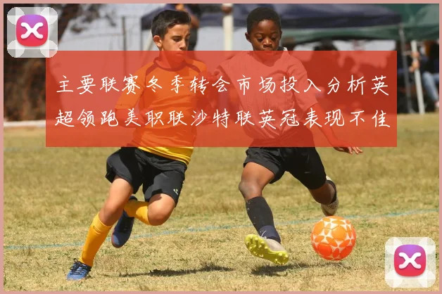 主要联赛冬季转会市场投入分析英超领跑美职联沙特联英冠表现不佳