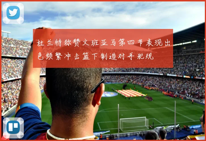 杜兰特称赞文班亚马第四节表现出色频繁冲击篮下制造对手犯规