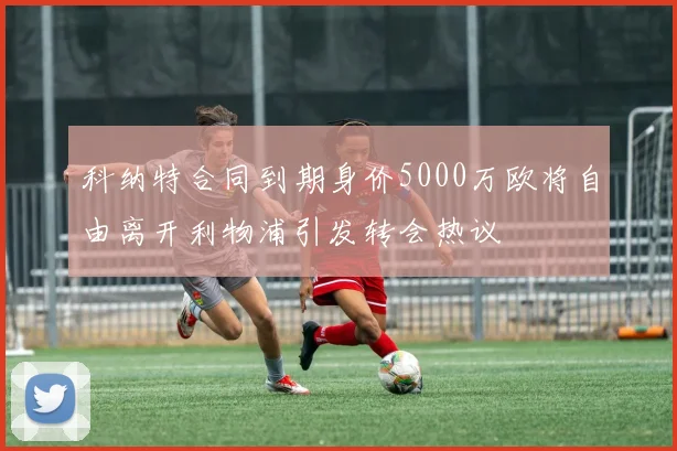 科纳特合同到期身价5000万欧将自由离开利物浦引发转会热议