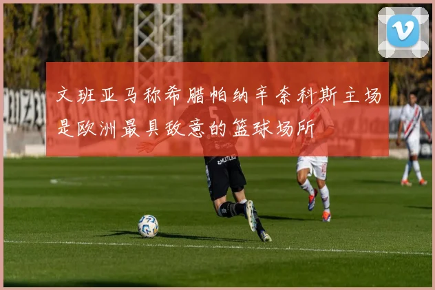 文班亚马称希腊帕纳辛奈科斯主场是欧洲最具敌意的篮球场所