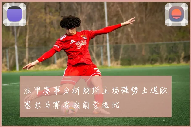 法甲赛事分析朗斯主场强势击退欧塞尔马赛客战前景堪忧