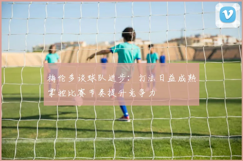 梅伦多谈球队进步：打法日益成熟掌控比赛节奏提升竞争力